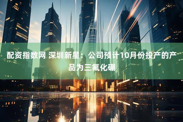 配资指数网 深圳新星：公司预计10月份投产的产品为三氟化硼