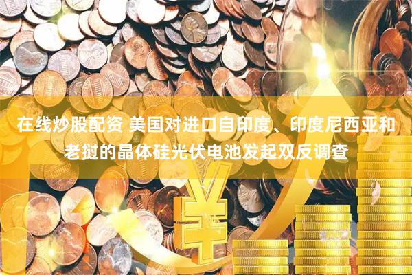 在线炒股配资 美国对进口自印度、印度尼西亚和老挝的晶体硅光伏电池发起双反调查