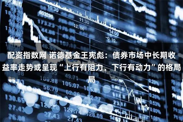 配资指数网 诺德基金王宪彪：债券市场中长期收益率走势或呈现“上行有阻力，下行有动力”的格局