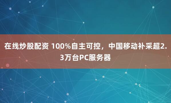 在线炒股配资 100%自主可控，中国移动补采超2.3万台PC服务器