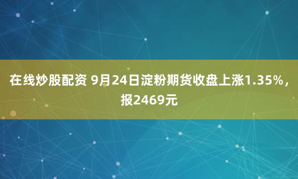 在线炒股配资 9月24日淀粉期货收盘上涨1.35%，报2469元