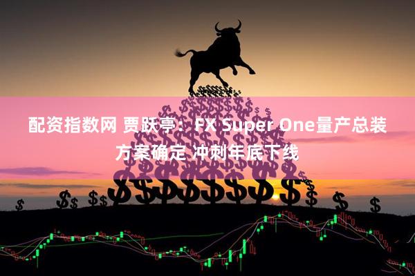 配资指数网 贾跃亭：FX Super One量产总装方案确定 冲刺年底下线