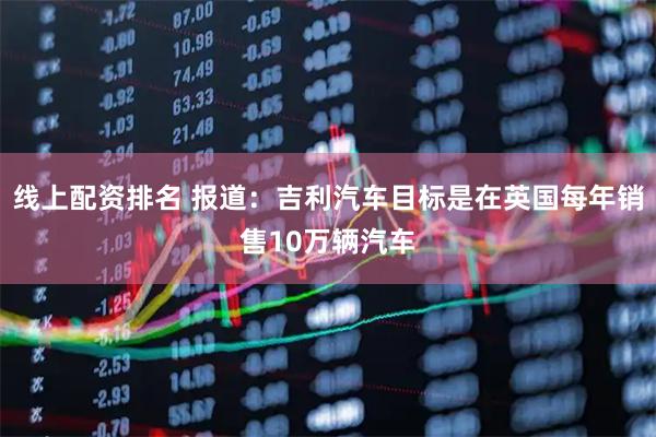 线上配资排名 报道:吉利汽车目标是在英国每年销售10万辆汽车