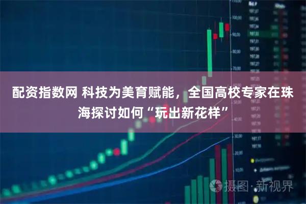 配资指数网 科技为美育赋能,全国高校专家在珠海探讨如何“玩出新花样”