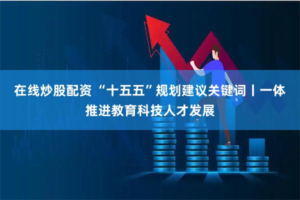 在线炒股配资 “十五五”规划建议关键词丨一体推进教育科技人才发展