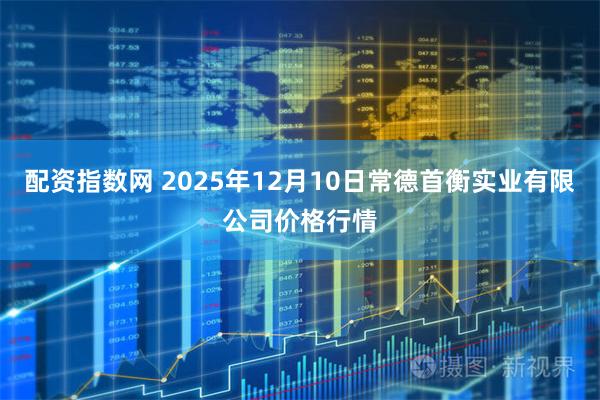 配资指数网 2025年12月10日常德首衡实业有限公司价格行情