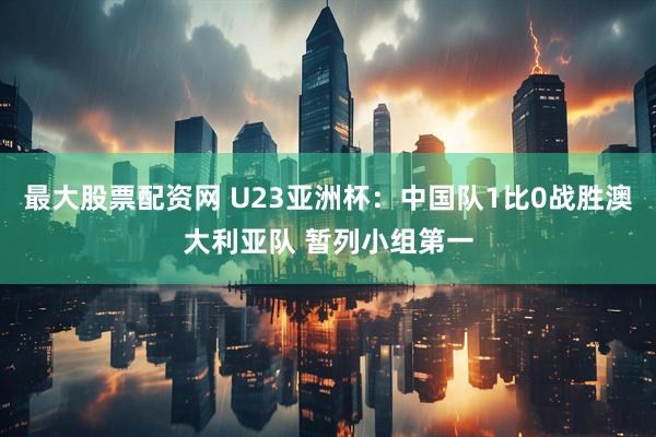 最大股票配资网 U23亚洲杯：中国队1比0战胜澳大利亚队 暂列小组第一