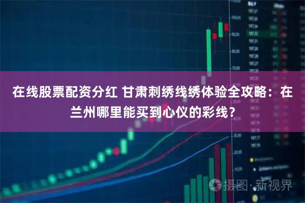 在线股票配资分红 甘肃刺绣线绣体验全攻略：在兰州哪里能买到心仪的彩线？