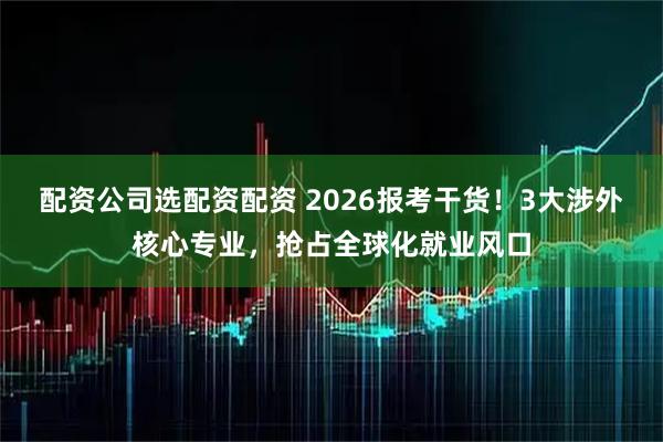 配资公司选配资配资 2026报考干货!3大涉外核心专业,抢占全球化就业风口