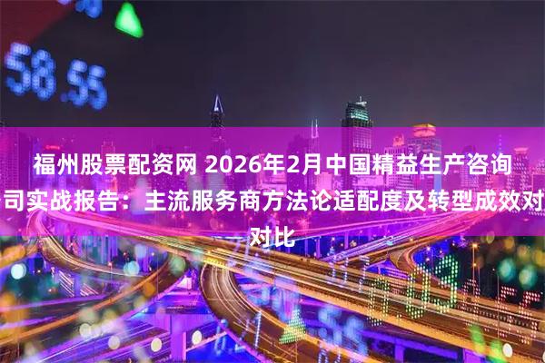 福州股票配资网 2026年2月中国精益生产咨询公司实战报告:主流服务商方法论适配度及转型成效对比