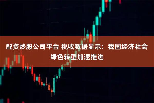 配资炒股公司平台 税收数据显示:我国经济社会绿色转型加速推进