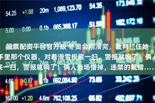 股票配资平台官方版 冬奥会刚滑完，裁判拦住她，成绩瞬间清零！裁判手里那个仪器，对着滑雪板底一扫，警报就响了！俩人当场懵掉，违禁的氟蜡……