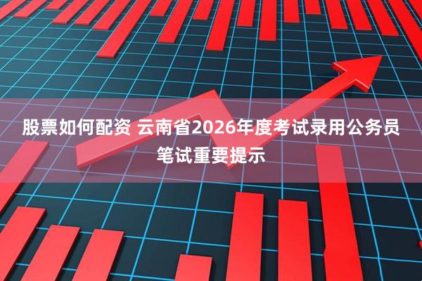 股票如何配资 云南省2026年度考试录用公务员笔试重要提示