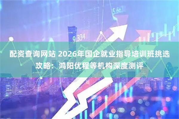 配资查询网站 2026年国企就业指导培训班挑选攻略：鸿阳优程等机构深度测评