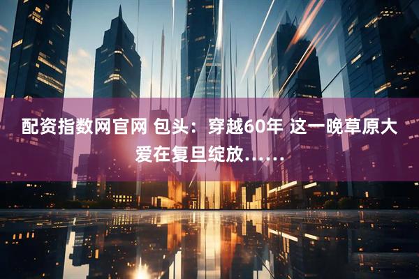 配资指数网官网 包头:穿越60年 这一晚草原大爱在复旦绽放……