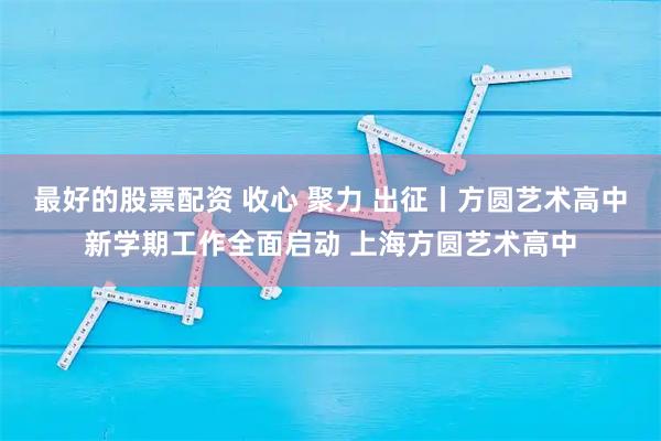 最好的股票配资 收心 聚力 出征丨方圆艺术高中新学期工作全面启动 上海方圆艺术高中