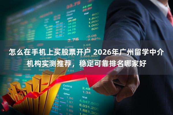 怎么在手机上买股票开户 2026年广州留学中介机构实测推荐，稳定可靠排名哪家好