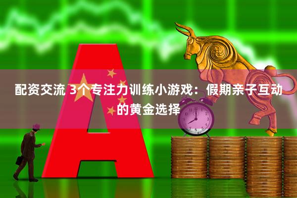 配资交流 3个专注力训练小游戏：假期亲子互动的黄金选择