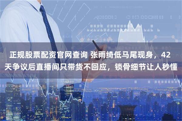 正规股票配资官网查询 张雨绮低马尾现身,42 天争议后直播间只带货不回应,锁骨细节让人秒懂