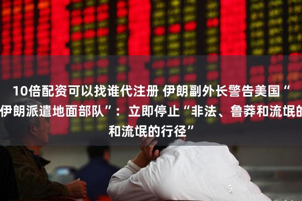 10倍配资可以找谁代注册 伊朗副外长警告美国“不要向伊朗派遣地面部队”：立即停止“非法、鲁莽和流氓的行径”