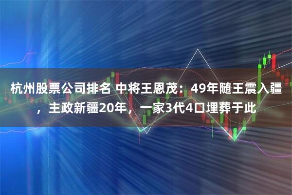 杭州股票公司排名 中将王恩茂:49年随王震入疆,主政新疆20年,一家3代4口埋葬于此