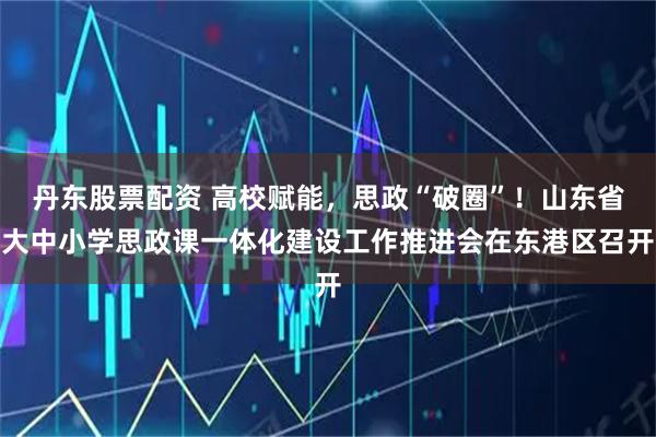 丹东股票配资 高校赋能,思政“破圈”!山东省大中小学思政课一体化建设工作推进会在东港区召开