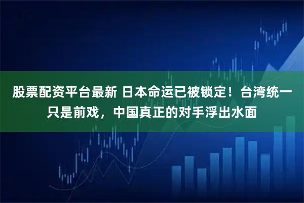 股票配资平台最新 日本命运已被锁定！台湾统一只是前戏，中国真正的对手浮出水面