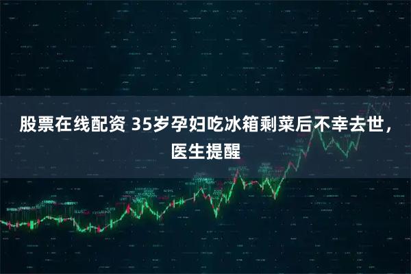 股票在线配资 35岁孕妇吃冰箱剩菜后不幸去世,医生提醒