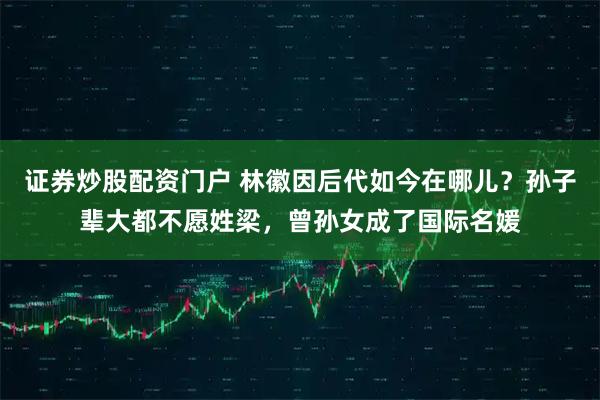 证券炒股配资门户 林徽因后代如今在哪儿？孙子辈大都不愿姓梁，曾孙女成了国际名媛