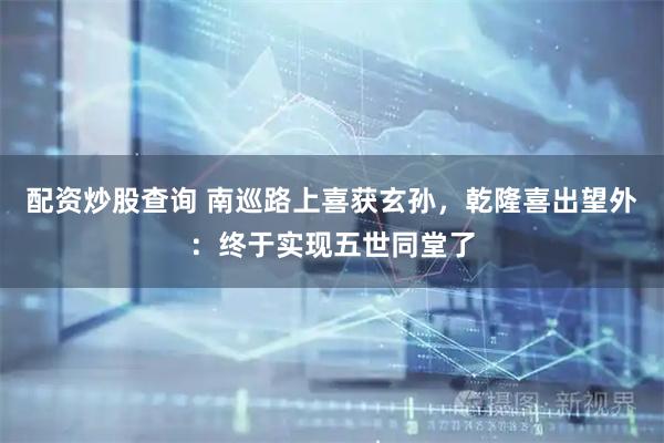 配资炒股查询 南巡路上喜获玄孙，乾隆喜出望外：终于实现五世同堂了