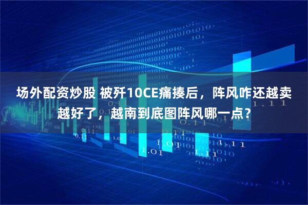 场外配资炒股 被歼10CE痛揍后，阵风咋还越卖越好了，越南到底图阵风哪一点？