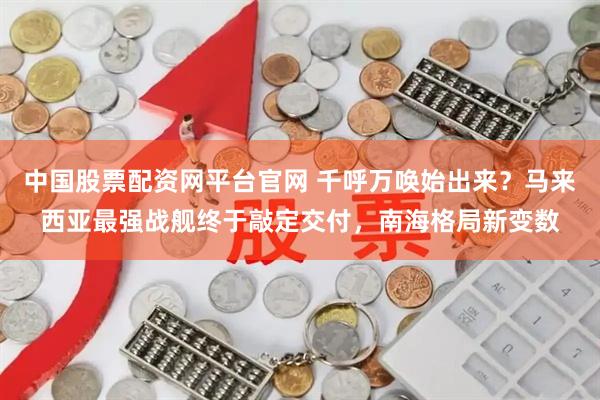 中国股票配资网平台官网 千呼万唤始出来？马来西亚最强战舰终于敲定交付，南海格局新变数