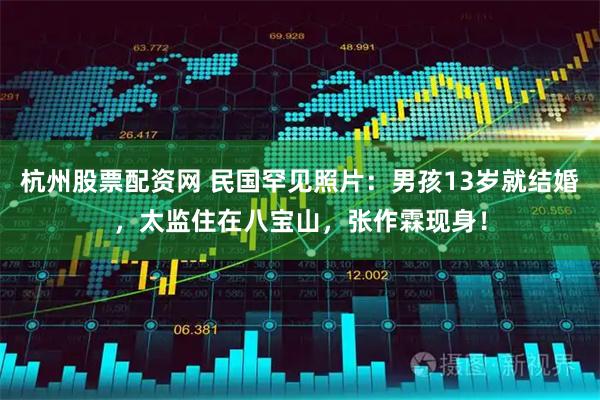杭州股票配资网 民国罕见照片：男孩13岁就结婚，太监住在八宝山，张作霖现身！