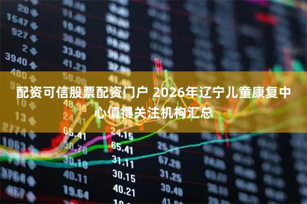 配资可信股票配资门户 2026年辽宁儿童康复中心值得关注机构汇总
