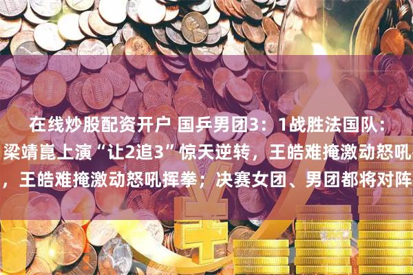 在线炒股配资开户 国乒男团3：1战胜法国队：王楚钦打哭小勒布伦，梁靖崑上演“让2追3”惊天逆转，王皓难掩激动怒吼挥拳；决赛女团、男团都将对阵日本队
