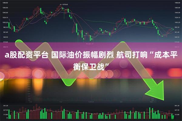 a股配资平台 国际油价振幅剧烈 航司打响“成本平衡保卫战”