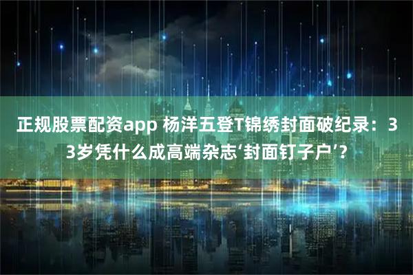正规股票配资app 杨洋五登T锦绣封面破纪录：33岁凭什么成高端杂志‘封面钉子户’？