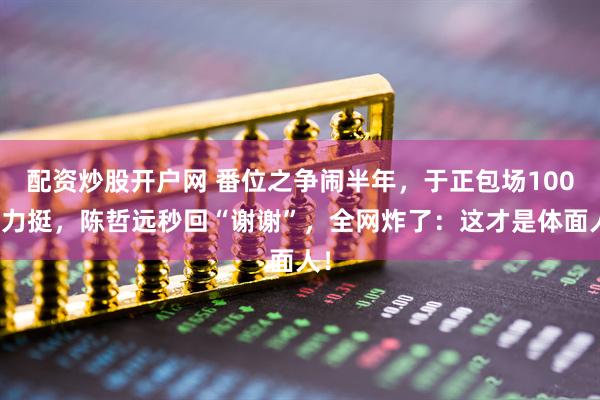 配资炒股开户网 番位之争闹半年，于正包场100座力挺，陈哲远秒回“谢谢”，全网炸了：这才是体面人！