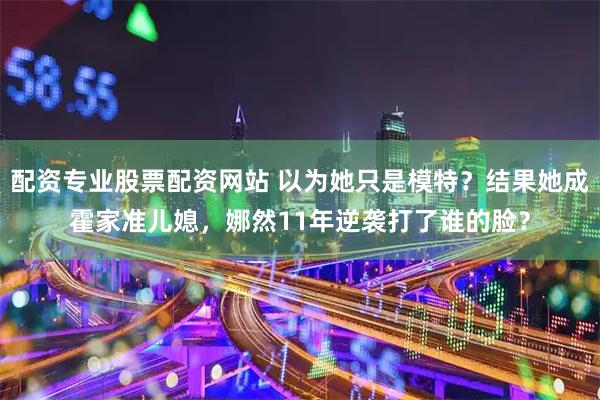 配资专业股票配资网站 以为她只是模特？结果她成霍家准儿媳，娜然11年逆袭打了谁的脸？