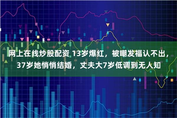 网上在线炒股配资 13岁爆红，被嘲发福认不出，37岁她悄悄结婚，丈夫大7岁低调到无人知
