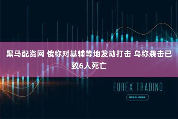 黑马配资网 俄称对基辅等地发动打击 乌称袭击已致6人死亡