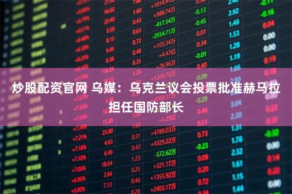 炒股配资官网 乌媒：乌克兰议会投票批准赫马拉担任国防部长